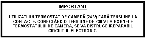 Text Box: IMPORTANT

UTILIZAŢI UN TERMOSTAT DE CAMERĂ (24 V) FĂRĂ TENSIUNE LA CONTACTE. CONECTND O TENSIUNE DE 230 V LA BORNELE TERMOSTATULUI DE CAMERĂ, SE VA DISTRUGE IREPARABIL CIRCUITUL ELECTRONIC.
